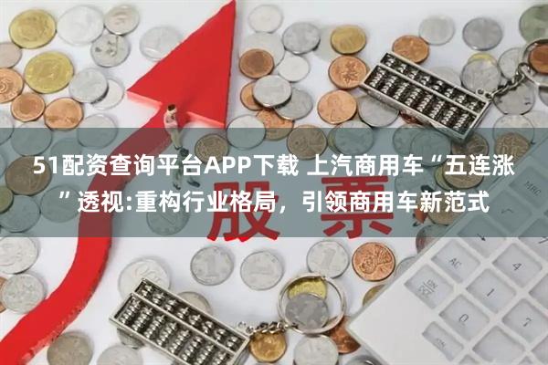 51配资查询平台APP下载 上汽商用车“五连涨”透视:重构行业格局,引领商用车新范式