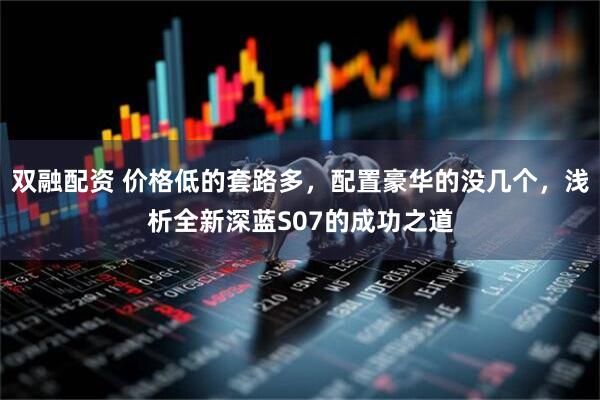 双融配资 价格低的套路多，配置豪华的没几个，浅析全新深蓝S07的成功之道