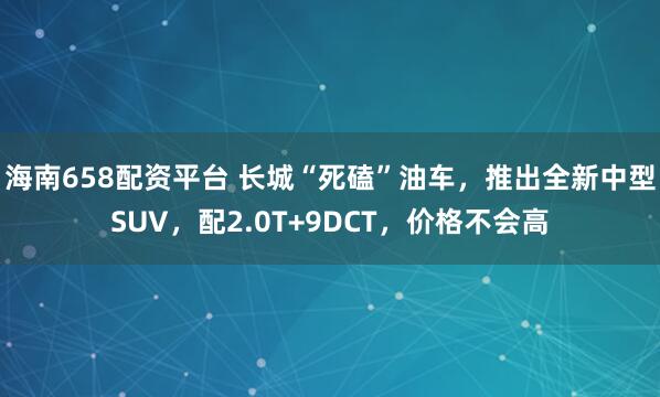海南658配资平台 长城“死磕”油车，推出全新中型SUV，配2.0T+9DCT，价格不会高