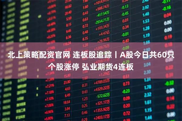 北上策略配资官网 连板股追踪丨A股今日共60只个股涨停 弘业期货4连板