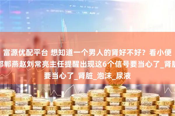 富源优配平台 想知道一个男人的肾好不好？看小便就能知道！邯郸燕赵刘常亮主任提醒出现这6个信号要当心了_肾脏_泡沫_尿液