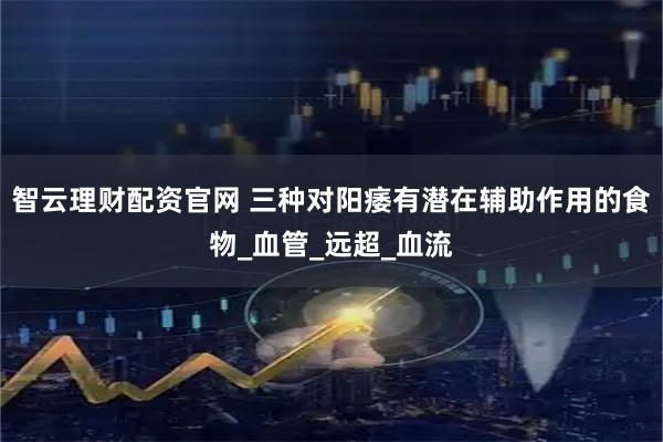 智云理财配资官网 三种对阳痿有潜在辅助作用的食物_血管_远超_血流