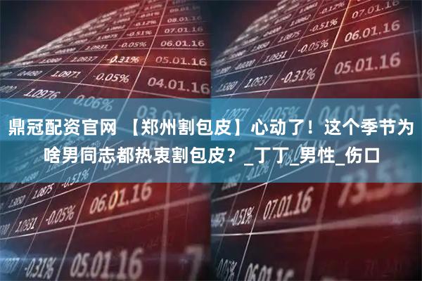 鼎冠配资官网 【郑州割包皮】心动了！这个季节为啥男同志都热衷割包皮？_丁丁_男性_伤口