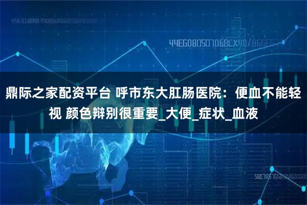 鼎际之家配资平台 呼市东大肛肠医院：便血不能轻视 颜色辩别很重要_大便_症状_血液