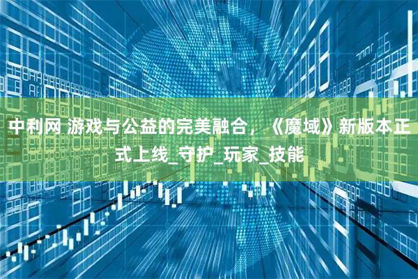 中利网 游戏与公益的完美融合，《魔域》新版本正式上线_守护_玩家_技能