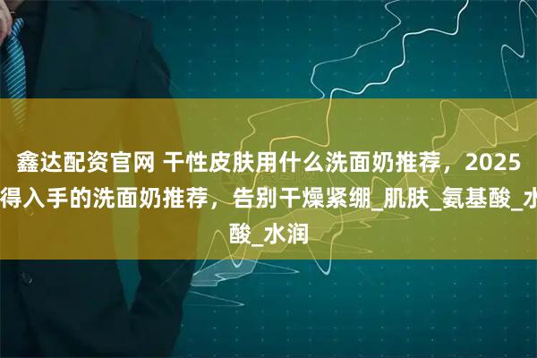 鑫达配资官网 干性皮肤用什么洗面奶推荐，2025 值得入手的洗面奶推荐，告别干燥紧绷_肌肤_氨基酸_水润