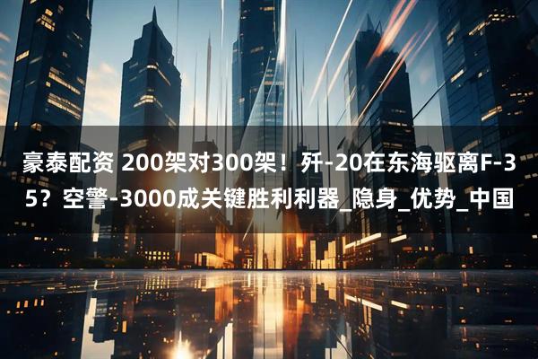豪泰配资 200架对300架!歼-20在东海驱离F-35?空警-3000成关键胜利利器_隐身_优势_中国