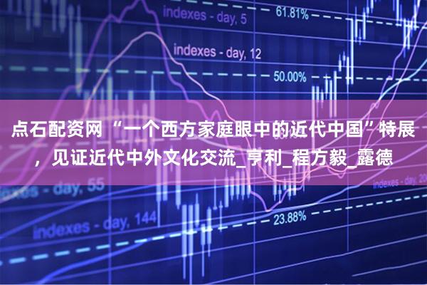 点石配资网 “一个西方家庭眼中的近代中国”特展，见证近代中外文化交流_亨利_程方毅_露德