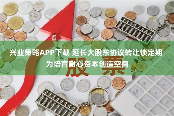 兴业策略APP下载 延长大股东协议转让锁定期 为培育耐心资本创造空间