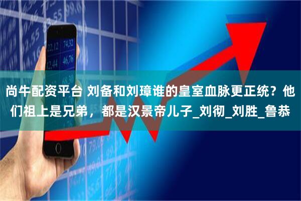 尚牛配资平台 刘备和刘璋谁的皇室血脉更正统？他们祖上是兄弟，都是汉景帝儿子_刘彻_刘胜_鲁恭