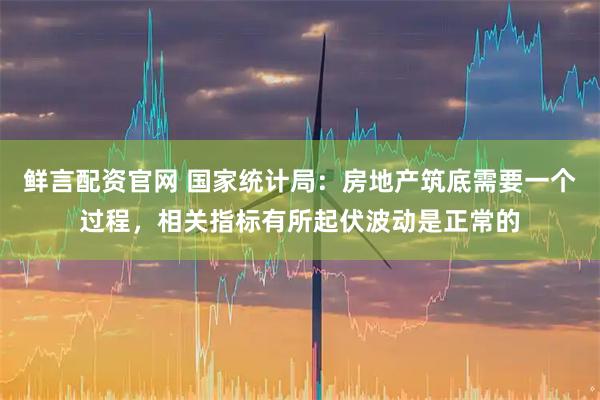 鲜言配资官网 国家统计局：房地产筑底需要一个过程，相关指标有所起伏波动是正常的