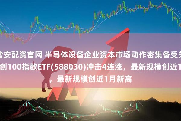 锴安配资官网 半导体设备企业资本市场动作密集备受关注，科创100指数ETF(588030)冲击4连涨，最新规模创近1月新高