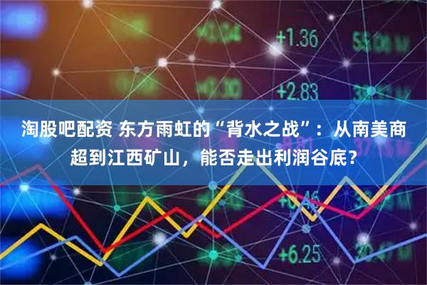 淘股吧配资 东方雨虹的“背水之战”:从南美商超到江西矿山,能否走出利润谷底?
