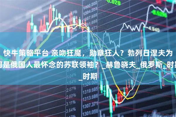 快牛策略平台 亲吻狂魔,勋章狂人?勃列日涅夫为何是俄国人最怀念的苏联领袖?_赫鲁晓夫_俄罗斯_时期