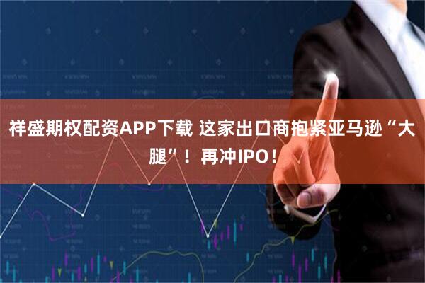 祥盛期权配资APP下载 这家出口商抱紧亚马逊“大腿”！再冲IPO！