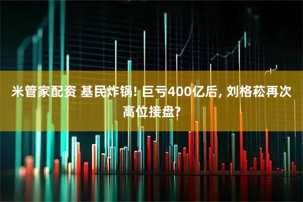 米管家配资 基民炸锅! 巨亏400亿后, 刘格菘再次高位接盘?