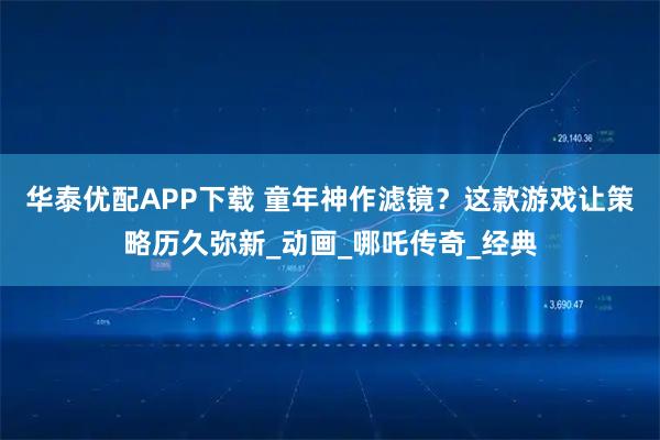 华泰优配APP下载 童年神作滤镜?这款游戏让策略历久弥新_动画_哪吒传奇_经典