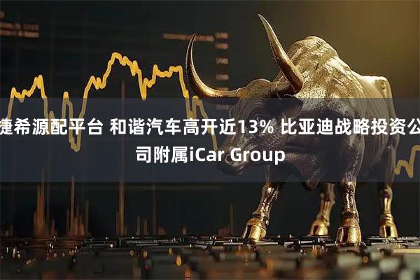 捷希源配平台 和谐汽车高开近13% 比亚迪战略投资公司附属iCar Group