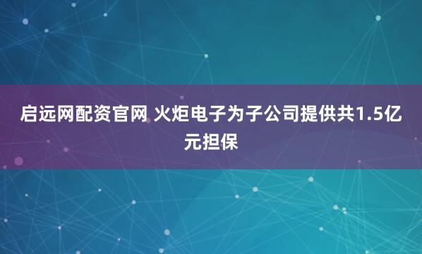 启远网配资官网 火炬电子为子公司提供共1.5亿元担保