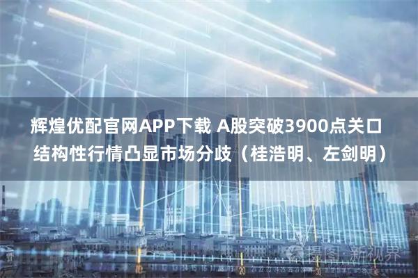 辉煌优配官网APP下载 A股突破3900点关口 结构性行情凸显市场分歧(桂浩明、左剑明)