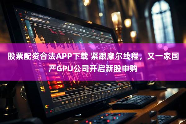 股票配资合法APP下载 紧跟摩尔线程，又一家国产GPU公司开启新股申购