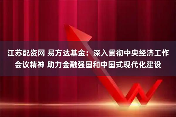 江苏配资网 易方达基金:深入贯彻中央经济工作会议精神 助力金融强国和中国式现代化建设