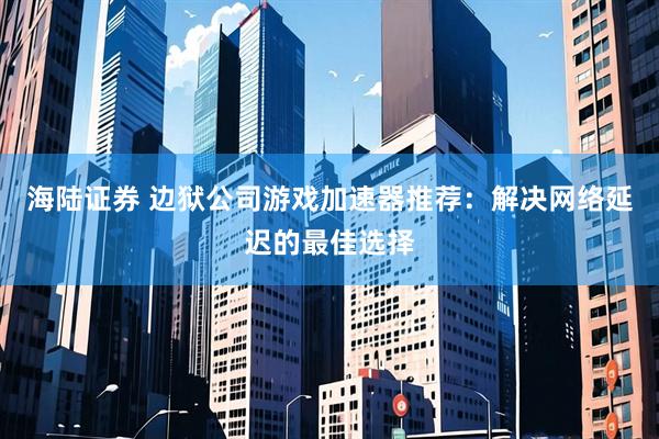 海陆证券 边狱公司游戏加速器推荐:解决网络延迟的最佳选择