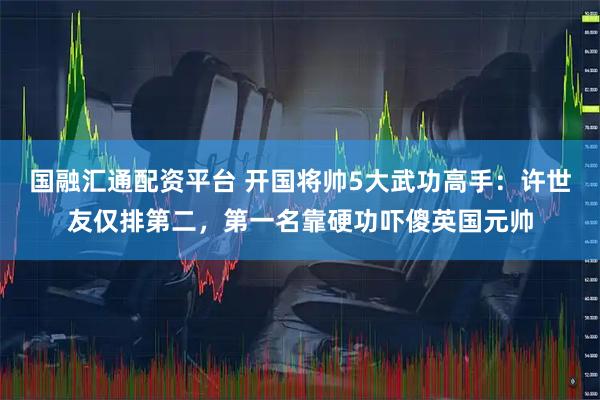 国融汇通配资平台 开国将帅5大武功高手:许世友仅排第二,第一名靠硬功吓傻英国元帅