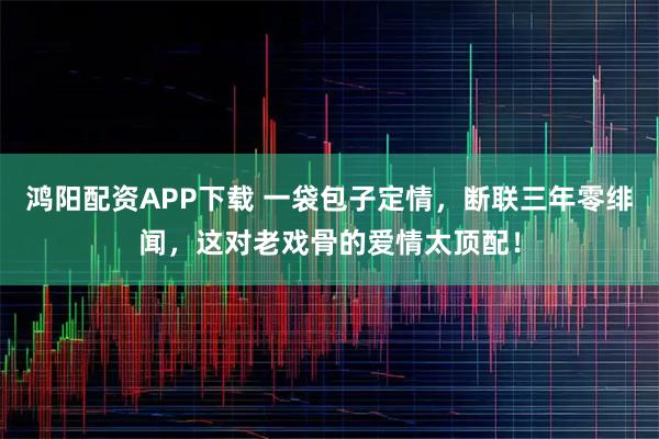 鸿阳配资APP下载 一袋包子定情，断联三年零绯闻，这对老戏骨的爱情太顶配！