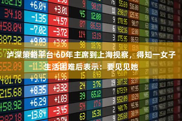 泸深策略平台 60年主席到上海视察，得知一女子生活困难后表示：要见见她