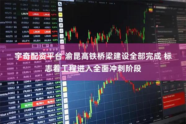 宇奇配资平台 渝昆高铁桥梁建设全部完成 标志着工程进入全面冲刺阶段