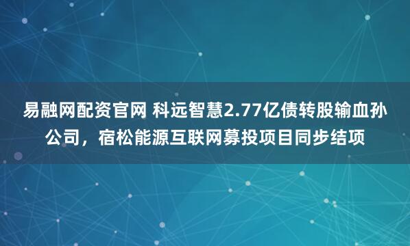 易融网配资官网 科远智慧2.77亿债转股输血孙公司，宿松能源互联网募投项目同步结项