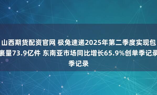 山西期货配资官网 极兔速递2025年第二季度实现包裹量73.9亿件 东南亚市场同比增长65.9%创单季记录