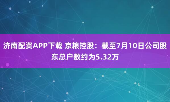 济南配资APP下载 京粮控股：截至7月10日公司股东总户数约为5.32万