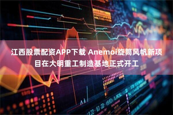 江西股票配资APP下载 Anemoi旋筒风帆新项目在大明重工制造基地正式开工