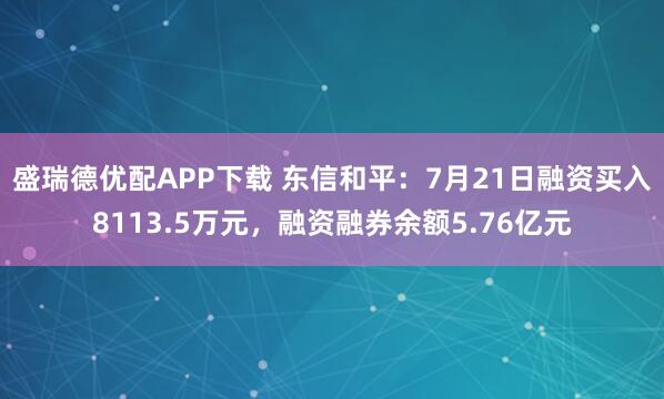 盛瑞德优配APP下载 东信和平：7月21日融资买入8113.5万元，融资融券余额5.76亿元