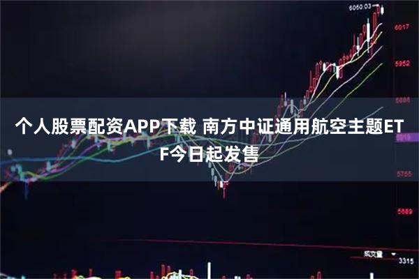 个人股票配资APP下载 南方中证通用航空主题ETF今日起发售
