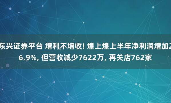 东兴证券平台 增利不增收! 煌上煌上半年净利润增加26.9%, 但营收减少7622万, 再关店762家