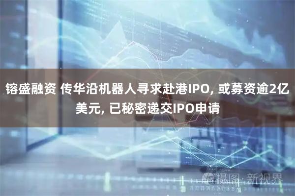 镕盛融资 传华沿机器人寻求赴港IPO, 或募资逾2亿美元, 已秘密递交IPO申请