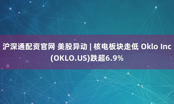 沪深通配资官网 美股异动 | 核电板块走低 Oklo Inc(OKLO.US)跌超6.9%