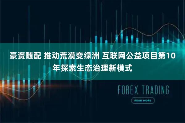 豪资随配 推动荒漠变绿洲 互联网公益项目第10年探索生态治理新模式