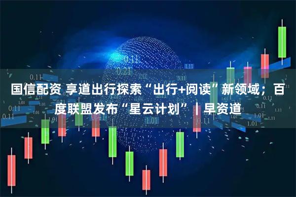 国信配资 享道出行探索“出行+阅读”新领域；百度联盟发布“星云计划”｜早资道